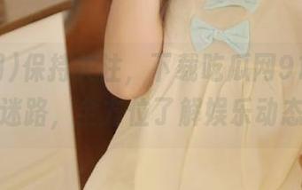 保持关注，下载吃瓜网91，永不迷路，全方位了解娱乐动态