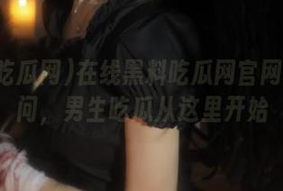 在线黑料吃瓜网官网轻松访问，男生吃瓜从这里开始